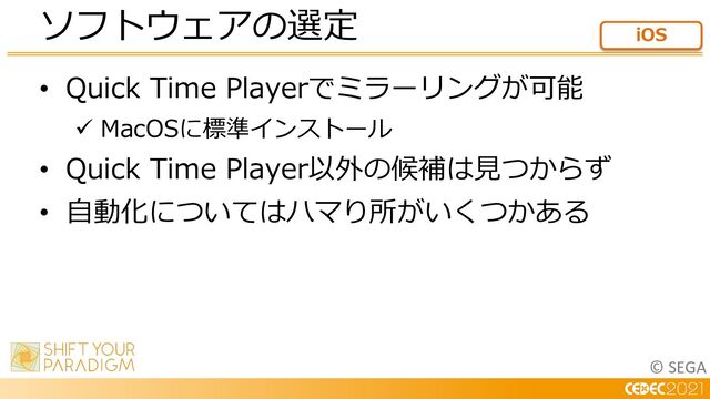 © SEGA
• Quick Time Playerでミラーリングが可能
ü MacOSに標準インストール
• Quick Time Player以外の候補は⾒つからず
• ⾃動化についてはハマり所がいくつかある
ソフトウェアの選定 iOS
