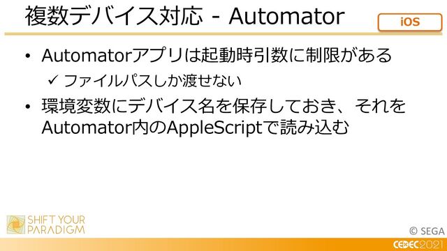 © SEGA
• Automatorアプリは起動時引数に制限がある
ü ファイルパスしか渡せない
• 環境変数にデバイス名を保存しておき、それを
Automator内のAppleScriptで読み込む
複数デバイス対応 - Automator iOS
