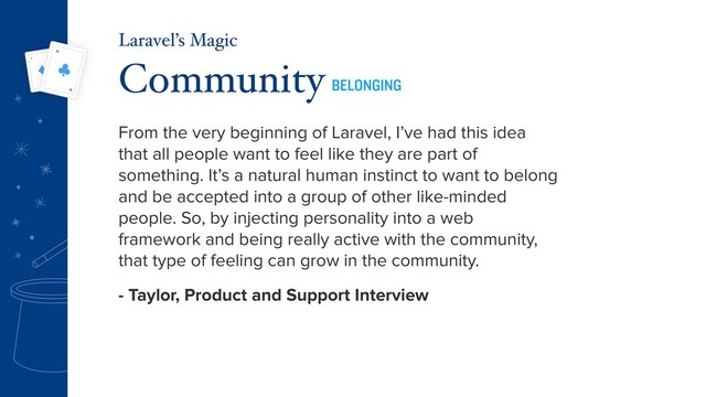 From the very beginning of Laravel, I’ve had this idea
that all people want to feel like they are part of
something. It’s a natural human instinct to want to belong
and be accepted into a group of other like-minded
people. So, by injecting personality into a web
framework and being really active with the community,
that type of feeling can grow in the community.
- Taylor, Product and Support Interview
Community BELONGING
Laravel’s Magic
