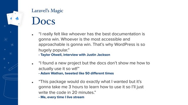 • “I really felt like whoever has the best documentation is
gonna win. Whoever is the most accessible and
approachable is gonna win. That’s why WordPress is so
hugely popular.” 
- Taylor Otwell, interview with Justin Jackson
• “I found a new project but the docs don’t show me how to
actually use it so wtf” 
- Adam Wathan, tweeted like 50 diﬀerent times
• “This package would do exactly what I wanted but it’s
gonna take me 3 hours to learn how to use it so I’ll just
write the code in 20 minutes.” 
- Me, every time I live stream
Docs
Laravel’s Magic
