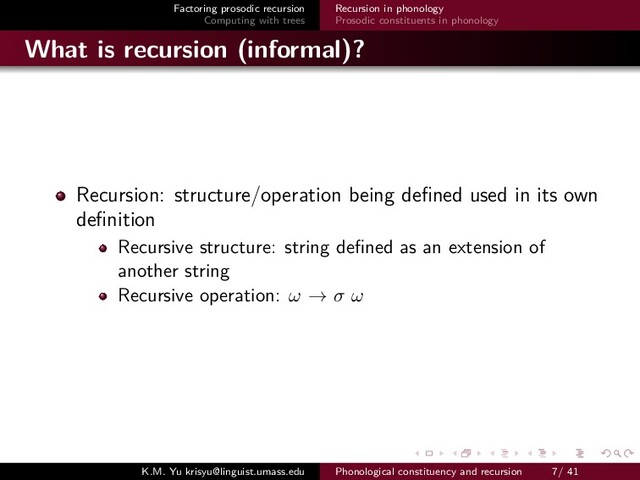 Factoring prosodic recursion
Computing with trees
Recursion in phonology
Prosodic constituents in phonology
What is recursion (informal)?
Recursion: structure/operation being deﬁned used in its own
deﬁnition
Recursive structure: string deﬁned as an extension of
another string
Recursive operation: ω → σ ω
K.M. Yu krisyu@linguist.umass.edu Phonological constituency and recursion 7/ 41
