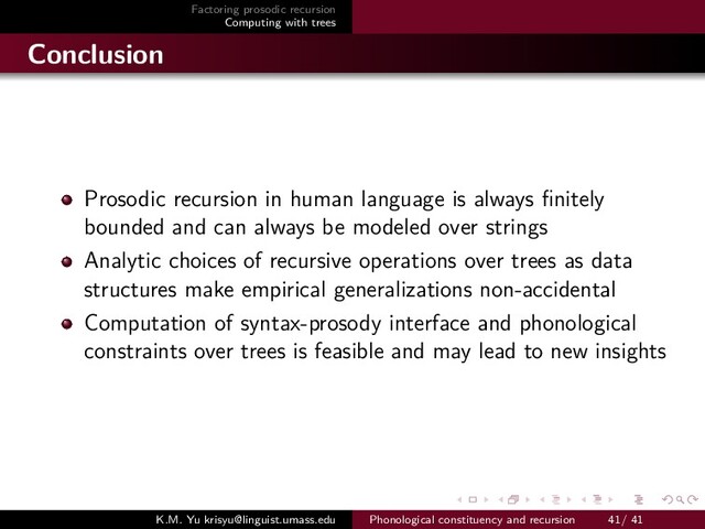 Factoring prosodic recursion
Computing with trees
Conclusion
Prosodic recursion in human language is always ﬁnitely
bounded and can always be modeled over strings
Analytic choices of recursive operations over trees as data
structures make empirical generalizations non-accidental
Computation of syntax-prosody interface and phonological
constraints over trees is feasible and may lead to new insights
K.M. Yu krisyu@linguist.umass.edu Phonological constituency and recursion 41/ 41
