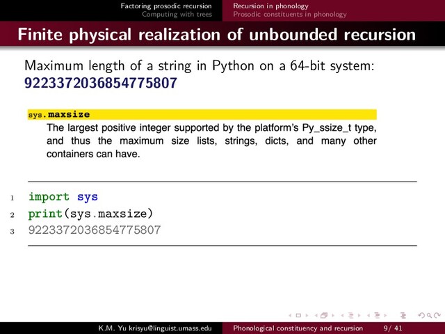 Factoring prosodic recursion
Computing with trees
Recursion in phonology
Prosodic constituents in phonology
Finite physical realization of unbounded recursion
Maximum length of a string in Python on a 64-bit system:
9223372036854775807
1 import sys
2 print(sys.maxsize)
3 9223372036854775807
K.M. Yu krisyu@linguist.umass.edu Phonological constituency and recursion 9/ 41
