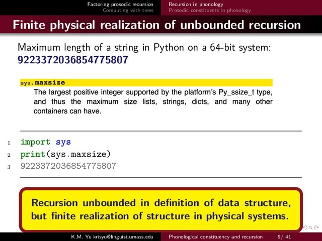 Factoring prosodic recursion
Computing with trees
Recursion in phonology
Prosodic constituents in phonology
Finite physical realization of unbounded recursion
Maximum length of a string in Python on a 64-bit system:
9223372036854775807
1 import sys
2 print(sys.maxsize)
3 9223372036854775807
Recursion unbounded in deﬁnition of data structure,
but ﬁnite realization of structure in physical systems.
K.M. Yu krisyu@linguist.umass.edu Phonological constituency and recursion 9/ 41
