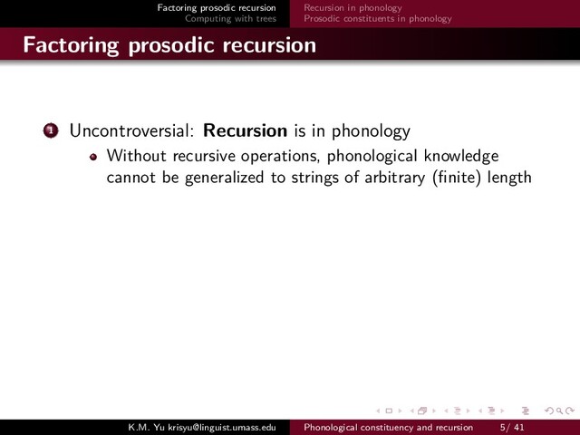 Factoring prosodic recursion
Computing with trees
Recursion in phonology
Prosodic constituents in phonology
Factoring prosodic recursion
1 Uncontroversial: Recursion is in phonology
Without recursive operations, phonological knowledge
cannot be generalized to strings of arbitrary (ﬁnite) length
K.M. Yu krisyu@linguist.umass.edu Phonological constituency and recursion 5/ 41
