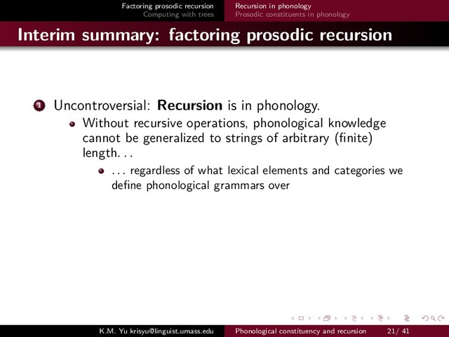 Factoring prosodic recursion
Computing with trees
Recursion in phonology
Prosodic constituents in phonology
Interim summary: factoring prosodic recursion
1 Uncontroversial: Recursion is in phonology.
Without recursive operations, phonological knowledge
cannot be generalized to strings of arbitrary (ﬁnite)
length. . .
. . . regardless of what lexical elements and categories we
deﬁne phonological grammars over
K.M. Yu krisyu@linguist.umass.edu Phonological constituency and recursion 21/ 41
