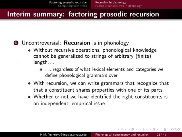 Factoring prosodic recursion
Computing with trees
Recursion in phonology
Prosodic constituents in phonology
Interim summary: factoring prosodic recursion
1 Uncontroversial: Recursion is in phonology.
Without recursive operations, phonological knowledge
cannot be generalized to strings of arbitrary (ﬁnite)
length. . .
. . . regardless of what lexical elements and categories we
deﬁne phonological grammars over
With recursion, we can write grammars that recognize that
that a constituent shares properties with one of its parts
Whether or not we have identiﬁed the right constituents is
an independent, empirical issue
K.M. Yu krisyu@linguist.umass.edu Phonological constituency and recursion 21/ 41
