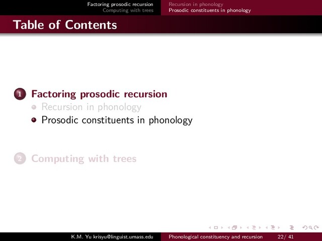 Factoring prosodic recursion
Computing with trees
Recursion in phonology
Prosodic constituents in phonology
Table of Contents
1 Factoring prosodic recursion
Recursion in phonology
Prosodic constituents in phonology
2 Computing with trees
K.M. Yu krisyu@linguist.umass.edu Phonological constituency and recursion 22/ 41
