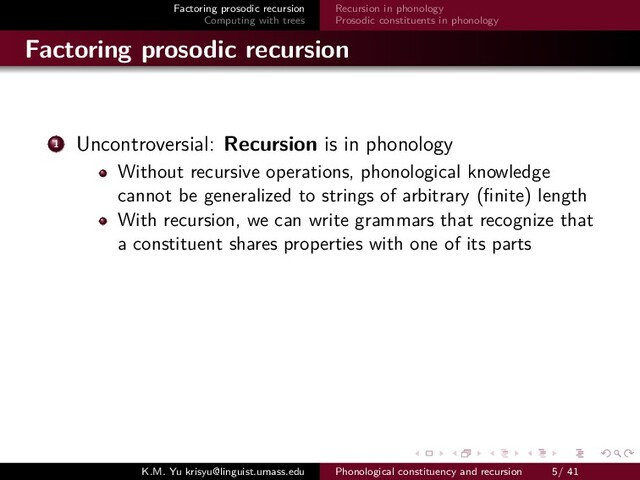 Factoring prosodic recursion
Computing with trees
Recursion in phonology
Prosodic constituents in phonology
Factoring prosodic recursion
1 Uncontroversial: Recursion is in phonology
Without recursive operations, phonological knowledge
cannot be generalized to strings of arbitrary (ﬁnite) length
With recursion, we can write grammars that recognize that
a constituent shares properties with one of its parts
K.M. Yu krisyu@linguist.umass.edu Phonological constituency and recursion 5/ 41
