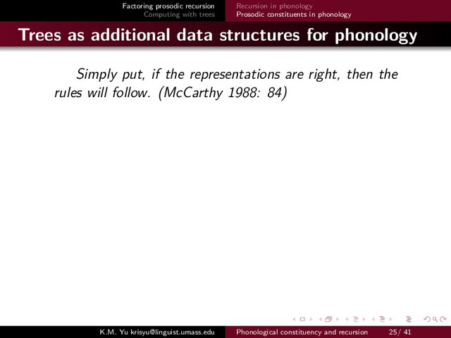 Factoring prosodic recursion
Computing with trees
Recursion in phonology
Prosodic constituents in phonology
Trees as additional data structures for phonology
Simply put, if the representations are right, then the
rules will follow. (McCarthy 1988: 84)
K.M. Yu krisyu@linguist.umass.edu Phonological constituency and recursion 25/ 41
