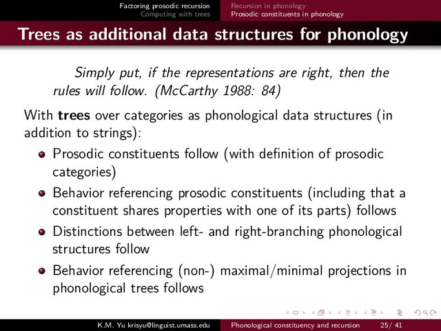 Factoring prosodic recursion
Computing with trees
Recursion in phonology
Prosodic constituents in phonology
Trees as additional data structures for phonology
Simply put, if the representations are right, then the
rules will follow. (McCarthy 1988: 84)
With trees over categories as phonological data structures (in
addition to strings):
Prosodic constituents follow (with deﬁnition of prosodic
categories)
Behavior referencing prosodic constituents (including that a
constituent shares properties with one of its parts) follows
Distinctions between left- and right-branching phonological
structures follow
Behavior referencing (non-) maximal/minimal projections in
phonological trees follows
K.M. Yu krisyu@linguist.umass.edu Phonological constituency and recursion 25/ 41
