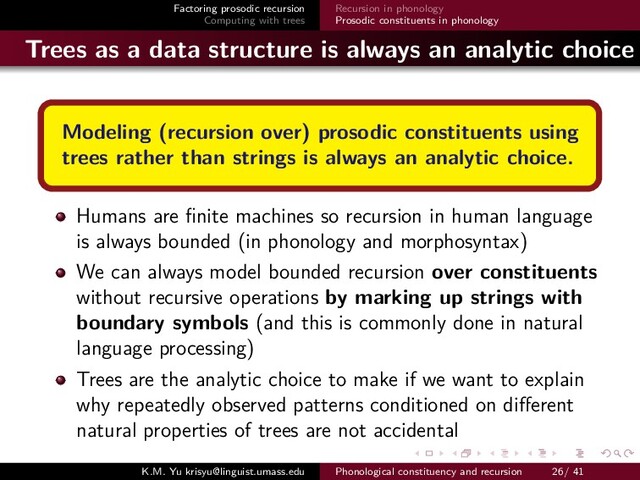 Factoring prosodic recursion
Computing with trees
Recursion in phonology
Prosodic constituents in phonology
Trees as a data structure is always an analytic choice
Modeling (recursion over) prosodic constituents using
trees rather than strings is always an analytic choice.
Humans are ﬁnite machines so recursion in human language
is always bounded (in phonology and morphosyntax)
We can always model bounded recursion over constituents
without recursive operations by marking up strings with
boundary symbols (and this is commonly done in natural
language processing)
Trees are the analytic choice to make if we want to explain
why repeatedly observed patterns conditioned on diﬀerent
natural properties of trees are not accidental
K.M. Yu krisyu@linguist.umass.edu Phonological constituency and recursion 26/ 41

