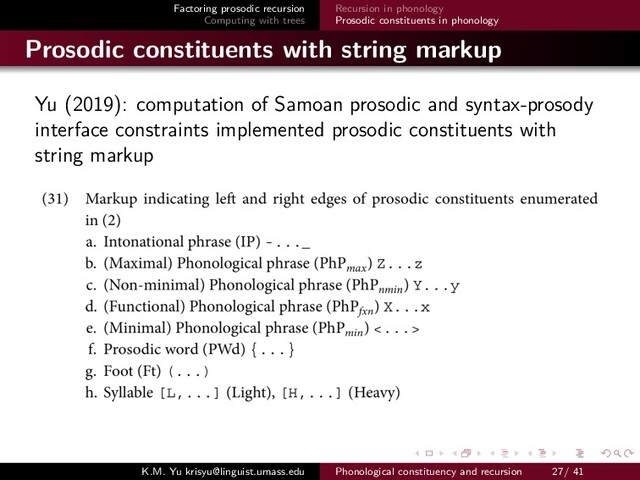 Factoring prosodic recursion
Computing with trees
Recursion in phonology
Prosodic constituents in phonology
Prosodic constituents with string markup
Yu (2019): computation of Samoan prosodic and syntax-prosody
interface constraints implemented prosodic constituents with
string markup
K.M. Yu krisyu@linguist.umass.edu Phonological constituency and recursion 27/ 41
