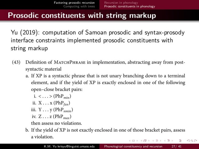 Factoring prosodic recursion
Computing with trees
Recursion in phonology
Prosodic constituents in phonology
Prosodic constituents with string markup
Yu (2019): computation of Samoan prosodic and syntax-prosody
interface constraints implemented prosodic constituents with
string markup
K.M. Yu krisyu@linguist.umass.edu Phonological constituency and recursion 27/ 41

