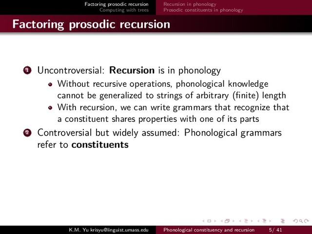 Factoring prosodic recursion
Computing with trees
Recursion in phonology
Prosodic constituents in phonology
Factoring prosodic recursion
1 Uncontroversial: Recursion is in phonology
Without recursive operations, phonological knowledge
cannot be generalized to strings of arbitrary (ﬁnite) length
With recursion, we can write grammars that recognize that
a constituent shares properties with one of its parts
2 Controversial but widely assumed: Phonological grammars
refer to constituents
K.M. Yu krisyu@linguist.umass.edu Phonological constituency and recursion 5/ 41
