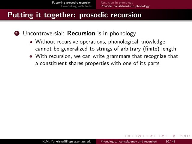 Factoring prosodic recursion
Computing with trees
Recursion in phonology
Prosodic constituents in phonology
Putting it together: prosodic recursion
1 Uncontroversial: Recursion is in phonology
Without recursive operations, phonological knowledge
cannot be generalized to strings of arbitrary (ﬁnite) length
With recursion, we can write grammars that recognize that
a constituent shares properties with one of its parts
K.M. Yu krisyu@linguist.umass.edu Phonological constituency and recursion 30/ 41
