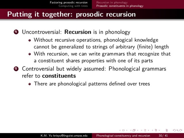 Factoring prosodic recursion
Computing with trees
Recursion in phonology
Prosodic constituents in phonology
Putting it together: prosodic recursion
1 Uncontroversial: Recursion is in phonology
Without recursive operations, phonological knowledge
cannot be generalized to strings of arbitrary (ﬁnite) length
With recursion, we can write grammars that recognize that
a constituent shares properties with one of its parts
2 Controversial but widely assumed: Phonological grammars
refer to constituents
There are phonological patterns deﬁned over trees
K.M. Yu krisyu@linguist.umass.edu Phonological constituency and recursion 30/ 41
