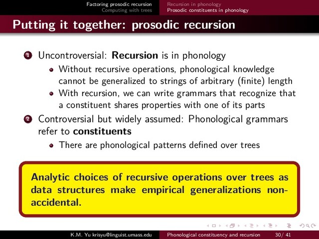 Factoring prosodic recursion
Computing with trees
Recursion in phonology
Prosodic constituents in phonology
Putting it together: prosodic recursion
1 Uncontroversial: Recursion is in phonology
Without recursive operations, phonological knowledge
cannot be generalized to strings of arbitrary (ﬁnite) length
With recursion, we can write grammars that recognize that
a constituent shares properties with one of its parts
2 Controversial but widely assumed: Phonological grammars
refer to constituents
There are phonological patterns deﬁned over trees
Analytic choices of recursive operations over trees as
data structures make empirical generalizations non-
accidental.
K.M. Yu krisyu@linguist.umass.edu Phonological constituency and recursion 30/ 41
