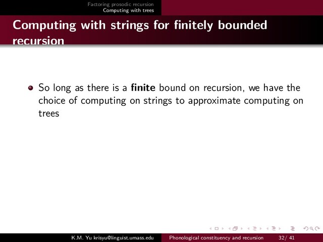 Factoring prosodic recursion
Computing with trees
Computing with strings for ﬁnitely bounded
recursion
So long as there is a ﬁnite bound on recursion, we have the
choice of computing on strings to approximate computing on
trees
K.M. Yu krisyu@linguist.umass.edu Phonological constituency and recursion 32/ 41
