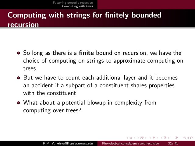 Factoring prosodic recursion
Computing with trees
Computing with strings for ﬁnitely bounded
recursion
So long as there is a ﬁnite bound on recursion, we have the
choice of computing on strings to approximate computing on
trees
But we have to count each additional layer and it becomes
an accident if a subpart of a constituent shares properties
with the constituent
What about a potential blowup in complexity from
computing over trees?
K.M. Yu krisyu@linguist.umass.edu Phonological constituency and recursion 32/ 41
