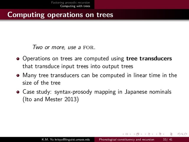 Factoring prosodic recursion
Computing with trees
Computing operations on trees
Two or more, use a for.
Operations on trees are computed using tree transducers
that transduce input trees into output trees
Many tree transducers can be computed in linear time in the
size of the tree
Case study: syntax-prosody mapping in Japanese nominals
(Ito and Mester 2013)
K.M. Yu krisyu@linguist.umass.edu Phonological constituency and recursion 33/ 41

