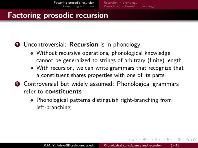 Factoring prosodic recursion
Computing with trees
Recursion in phonology
Prosodic constituents in phonology
Factoring prosodic recursion
1 Uncontroversial: Recursion is in phonology
Without recursive operations, phonological knowledge
cannot be generalized to strings of arbitrary (ﬁnite) length
With recursion, we can write grammars that recognize that
a constituent shares properties with one of its parts
2 Controversial but widely assumed: Phonological grammars
refer to constituents
Phonological patterns distinguish right-branching from
left-branching
K.M. Yu krisyu@linguist.umass.edu Phonological constituency and recursion 5/ 41
