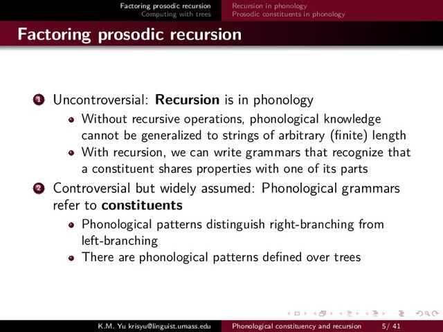 Factoring prosodic recursion
Computing with trees
Recursion in phonology
Prosodic constituents in phonology
Factoring prosodic recursion
1 Uncontroversial: Recursion is in phonology
Without recursive operations, phonological knowledge
cannot be generalized to strings of arbitrary (ﬁnite) length
With recursion, we can write grammars that recognize that
a constituent shares properties with one of its parts
2 Controversial but widely assumed: Phonological grammars
refer to constituents
Phonological patterns distinguish right-branching from
left-branching
There are phonological patterns deﬁned over trees
K.M. Yu krisyu@linguist.umass.edu Phonological constituency and recursion 5/ 41
