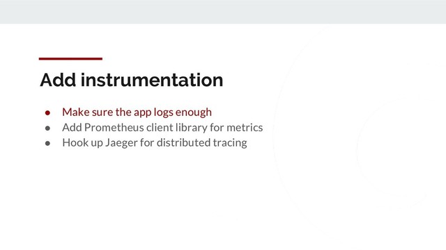 Add instrumentation
● Make sure the app logs enough
● Add Prometheus client library for metrics
● Hook up Jaeger for distributed tracing
