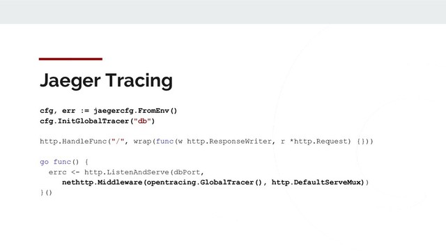 Jaeger Tracing
cfg, err := jaegercfg.FromEnv()
cfg.InitGlobalTracer("db")
http.HandleFunc("/", wrap(func(w http.ResponseWriter, r *http.Request) {}))
go func() {
errc <- http.ListenAndServe(dbPort,
nethttp.Middleware(opentracing.GlobalTracer(), http.DefaultServeMux))
}()
