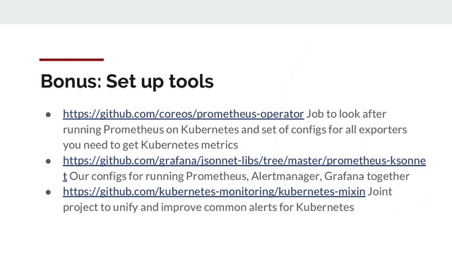 Bonus: Set up tools
● https://github.com/coreos/prometheus-operator Job to look after
running Prometheus on Kubernetes and set of configs for all exporters
you need to get Kubernetes metrics
● https://github.com/grafana/jsonnet-libs/tree/master/prometheus-ksonne
t Our configs for running Prometheus, Alertmanager, Grafana together
● https://github.com/kubernetes-monitoring/kubernetes-mixin Joint
project to unify and improve common alerts for Kubernetes
