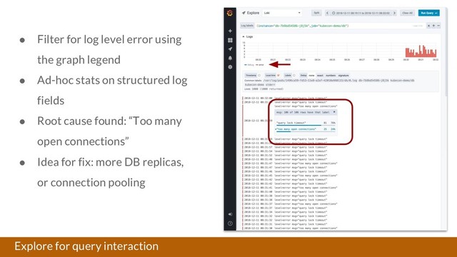 Explore for query interaction
● Filter for log level error using
the graph legend
● Ad-hoc stats on structured log
fields
● Root cause found: “Too many
open connections”
● Idea for fix: more DB replicas,
or connection pooling
