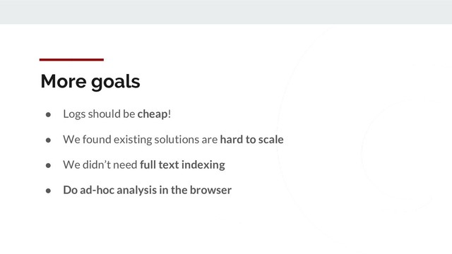 More goals
● Logs should be cheap!
● We found existing solutions are hard to scale
● We didn’t need full text indexing
● Do ad-hoc analysis in the browser
