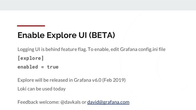 Enable Explore UI (BETA)
Logging UI is behind feature flag. To enable, edit Grafana config.ini file
[explore]
enabled = true
Explore will be released in Grafana v6.0 (Feb 2019)
Loki can be used today
Feedback welcome: @davkals or david@grafana.com
