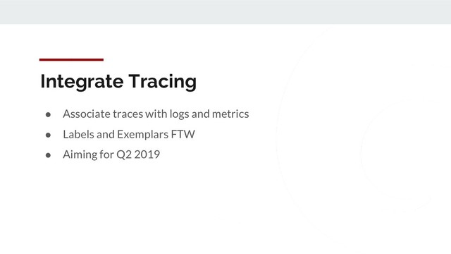 Integrate Tracing
● Associate traces with logs and metrics
● Labels and Exemplars FTW
● Aiming for Q2 2019

