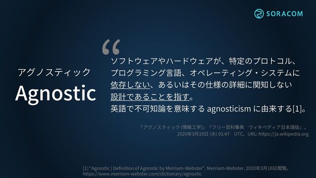 Agnostic
アグノスティック
ソフトウェアやハードウェアが、特定のプロトコル、
プログラミング言語、オペレーティング・システムに
依存しない、あるいはその仕様の詳細に関知しない
設計であることを指す。
英語で不可知論を意味する agnosticism に由来する[1]。
「アグノスティック (情報工学)」『フリー百科事典 ウィキペディア日本語版』。
2020年3月18日 (水) 01:47 UTC、URL: https://ja.wikipedia.org
[1] “Agnostic | Definition of Agnostic by Merriam-Webster”. Merriam-Webster. 2020年3月18日閲覧。
https://www.merriam-webster.com/dictionary/agnostic
“
