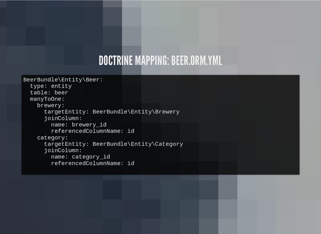DOCTRINE MAPPING: BEER.ORM.YML
DOCTRINE MAPPING: BEER.ORM.YML
BeerBundle\Entity\Beer:
type: entity
table: beer
manyToOne:
brewery:
targetEntity: BeerBundle\Entity\Brewery
joinColumn:
name: brewery_id
referencedColumnName: id
category:
targetEntity: BeerBundle\Entity\Category
joinColumn:
name: category_id
referencedColumnName: id
