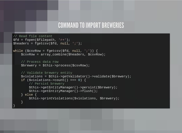 COMMAND TO IMPORT BREWERIES
COMMAND TO IMPORT BREWERIES
// Read file content
$fd = fopen($filepath, 'r+');
$headers = fgetcsv($fd, null, ';');
while ($csvRow = fgetcsv($fd, null, ';')) {
$csvRow = array_combine($headers, $csvRow);
// Process data row
$brewery = $this->process($csvRow);
// Validate brewery entity
$violations = $this->getValidator()->validate($brewery);
if ($violations->count() === 0) {
// Persist brewery
$this->getEntityManager()->persist($brewery);
$this->getEntityManager()->flush();
} else {
$this->printViolations($violations, $brewery);
}
}
