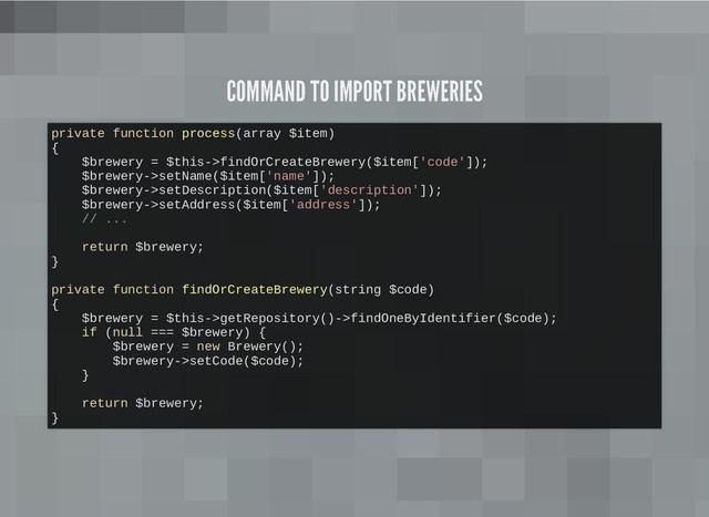 COMMAND TO IMPORT BREWERIES
COMMAND TO IMPORT BREWERIES
private function process(array $item)
{
$brewery = $this->findOrCreateBrewery($item['code']);
$brewery->setName($item['name']);
$brewery->setDescription($item['description']);
$brewery->setAddress($item['address']);
// ...
return $brewery;
}
private function findOrCreateBrewery(string $code)
{
$brewery = $this->getRepository()->findOneByIdentifier($code);
if (null === $brewery) {
$brewery = new Brewery();
$brewery->setCode($code);
}
return $brewery;
}
