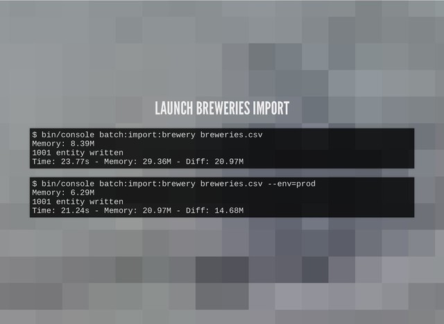 LAUNCH BREWERIES IMPORT
LAUNCH BREWERIES IMPORT
$ bin/console batch:import:brewery breweries.csv
Memory: 8.39M
1001 entity written
Time: 23.77s - Memory: 29.36M - Diff: 20.97M
$ bin/console batch:import:brewery breweries.csv --env=prod
Memory: 6.29M
1001 entity written
Time: 21.24s - Memory: 20.97M - Diff: 14.68M

