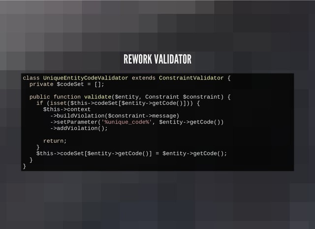 REWORK VALIDATOR
REWORK VALIDATOR
class UniqueEntityCodeValidator extends ConstraintValidator {
private $codeSet = [];
public function validate($entity, Constraint $constraint) {
if (isset($this->codeSet[$entity->getCode()])) {
$this->context
->buildViolation($constraint->message)
->setParameter('%unique_code%', $entity->getCode())
->addViolation();
return;
}
$this->codeSet[$entity->getCode()] = $entity->getCode();
}
}
