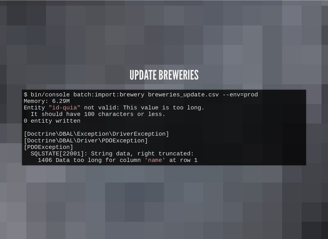 UPDATE BREWERIES
UPDATE BREWERIES
$ bin/console batch:import:brewery breweries_update.csv --env=prod
Memory: 6.29M
Entity "id-quia" not valid: This value is too long.
It should have 100 characters or less.
0 entity written
[Doctrine\DBAL\Exception\DriverException]
[Doctrine\DBAL\Driver\PDOException]
[PDOException]
SQLSTATE[22001]: String data, right truncated:
1406 Data too long for column 'name' at row 1
