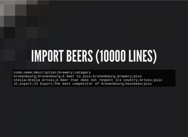 IMPORT BEERS (10000 LINES)
IMPORT BEERS (10000 LINES)
code;name;description;brewery;category
kronenbourg;Kronenbourg;A beer to piss;kronenbourg_brewery;piss
stella;Stella Artois;A beer that does not respect its country;Artois;pils
33_export;33 Export;The best competitor of Kronenbourg;heineken;piss
