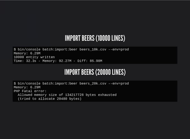 IMPORT BEERS (10000 LINES)
IMPORT BEERS (10000 LINES)
IMPORT BEERS (20000 LINES)
IMPORT BEERS (20000 LINES)
$ bin/console batch:import:beer beers_10k.csv --env=prod
Memory: 6.29M
10000 entity written
Time: 32.3s - Memory: 92.27M - Diff: 85.98M
$ bin/console batch:import:beer beers_20k.csv --env=prod
Memory: 6.29M
PHP Fatal error:
Allowed memory size of 134217728 bytes exhausted
(tried to allocate 20480 bytes)
