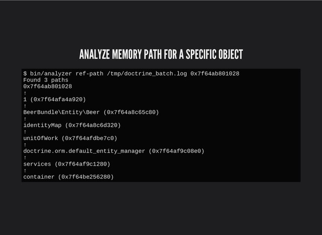 ANALYZE MEMORY PATH FOR A SPECIFIC OBJECT
ANALYZE MEMORY PATH FOR A SPECIFIC OBJECT
$ bin/analyzer ref-path /tmp/doctrine_batch.log 0x7f64ab801028
Found 3 paths
0x7f64ab801028
↑
1 (0x7f64afa4a920)
↑
BeerBundle\Entity\Beer (0x7f64a8c65c80)
↑
identityMap (0x7f64a8c6d320)
↑
unitOfWork (0x7f64afdbe7c0)
↑
doctrine.orm.default_entity_manager (0x7f64af9c08e0)
↑
services (0x7f64af9c1280)
↑
container (0x7f64be256280)
