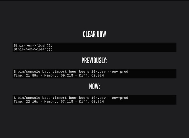 CLEAR UOW
CLEAR UOW
PREVIOUSLY:
PREVIOUSLY:
NOW:
NOW:
$this->em->flush();
$this->em->clear();
$ bin/console batch:import:beer beers_10k.csv --env=prod
Time: 21.89s - Memory: 69.21M - Diff: 62.92M
$ bin/console batch:import:beer beers_10k.csv --env=prod
Time: 22.16s - Memory: 67.11M - Diff: 60.82M
