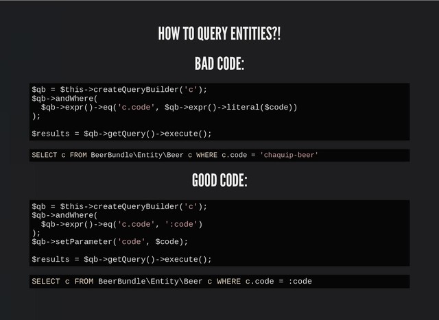 HOW TO QUERY ENTITIES?!
HOW TO QUERY ENTITIES?!
BAD CODE:
BAD CODE:
GOOD CODE:
GOOD CODE:
$qb = $this->createQueryBuilder('c');
$qb->andWhere(
$qb->expr()->eq('c.code', $qb->expr()->literal($code))
);
$results = $qb->getQuery()->execute();
SELECT c FROM BeerBundle\Entity\Beer c WHERE c.code = 'chaquip-beer'
$qb = $this->createQueryBuilder('c');
$qb->andWhere(
$qb->expr()->eq('c.code', ':code')
);
$qb->setParameter('code', $code);
$results = $qb->getQuery()->execute();
SELECT c FROM BeerBundle\Entity\Beer c WHERE c.code = :code
