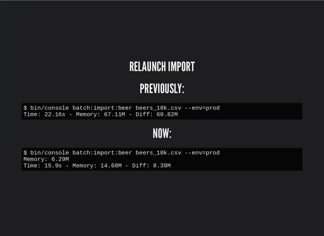 RELAUNCH IMPORT
RELAUNCH IMPORT
PREVIOUSLY:
PREVIOUSLY:
NOW:
NOW:
$ bin/console batch:import:beer beers_10k.csv --env=prod
Time: 22.16s - Memory: 67.11M - Diff: 60.82M
$ bin/console batch:import:beer beers_10k.csv --env=prod
Memory: 6.29M
Time: 15.9s - Memory: 14.68M - Diff: 8.39M
