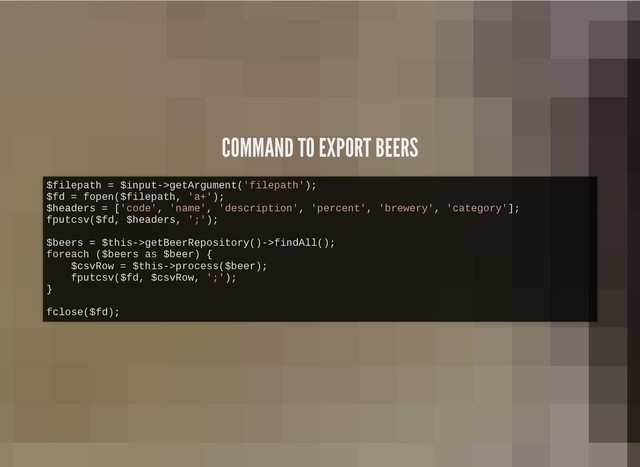 COMMAND TO EXPORT BEERS
COMMAND TO EXPORT BEERS
$filepath = $input->getArgument('filepath');
$fd = fopen($filepath, 'a+');
$headers = ['code', 'name', 'description', 'percent', 'brewery', 'category'];
fputcsv($fd, $headers, ';');
$beers = $this->getBeerRepository()->findAll();
foreach ($beers as $beer) {
$csvRow = $this->process($beer);
fputcsv($fd, $csvRow, ';');
}
fclose($fd);
