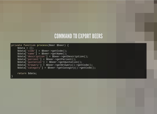 COMMAND TO EXPORT BEERS
COMMAND TO EXPORT BEERS
private function process(Beer $beer) {
$data = [];
$data['code'] = $beer->getCode();
$data['name'] = $beer->getName();
$data['description'] = $beer->getDescription();
$data['percent'] = $beer->getPercent();
$data['quotation'] = $beer->getQuotation();
$data['brewery'] = $beer->getBrewery()->getCode();
$data['category'] = $beer->getCategory()->getCode();
return $data;
}
