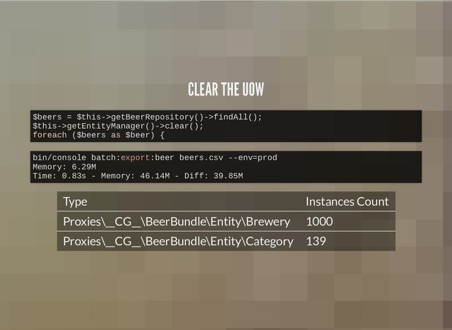 CLEAR THE UOW
CLEAR THE UOW
Type Instances Count
Proxies\__CG__\BeerBundle\Entity\Brewery 1000
Proxies\__CG__\BeerBundle\Entity\Category 139
$beers = $this->getBeerRepository()->findAll();
$this->getEntityManager()->clear();
foreach ($beers as $beer) {
bin/console batch:export:beer beers.csv --env=prod
Memory: 6.29M
Time: 0.83s - Memory: 46.14M - Diff: 39.85M

